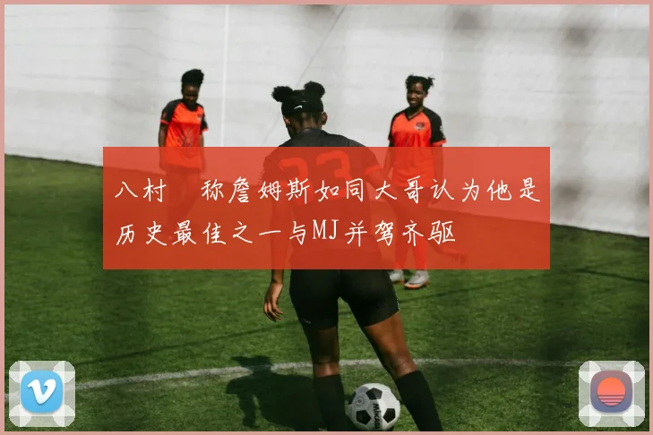 八村塁称詹姆斯如同大哥认为他是历史最佳之一与MJ并驾齐驱