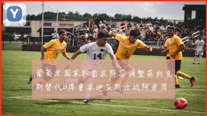 葡萄牙国家队首发阵容调整菲利克斯替代B席鲁本迪亚斯出战阿劳若