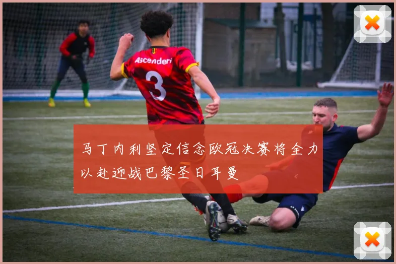 马丁内利坚定信念欧冠决赛将全力以赴迎战巴黎圣日耳曼
