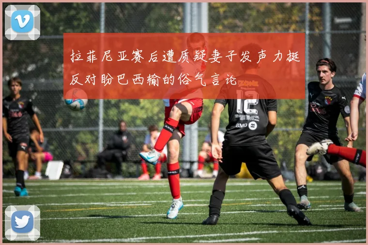 拉菲尼亚赛后遭质疑妻子发声力挺反对盼巴西输的俗气言论