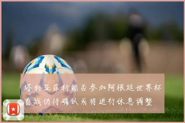 塔利亚菲科能否参加阿根廷世界杯首战仍待确认或将进行休息调整