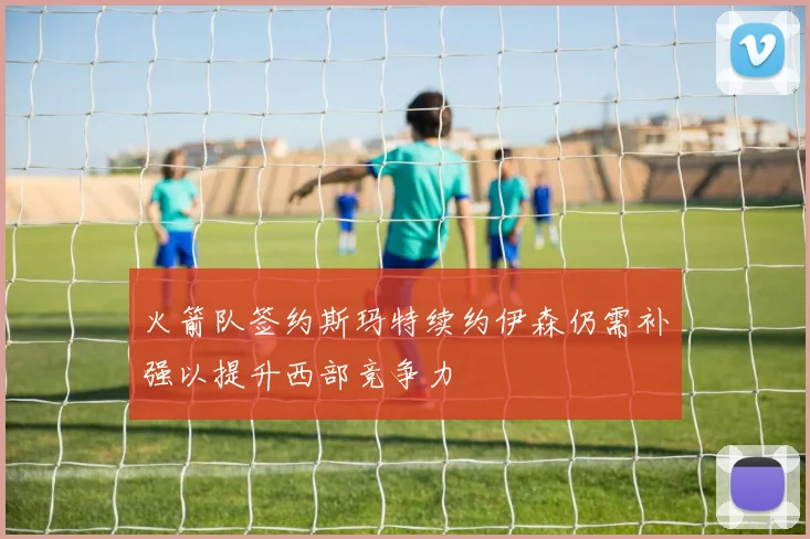 火箭队签约斯玛特续约伊森仍需补强以提升西部竞争力