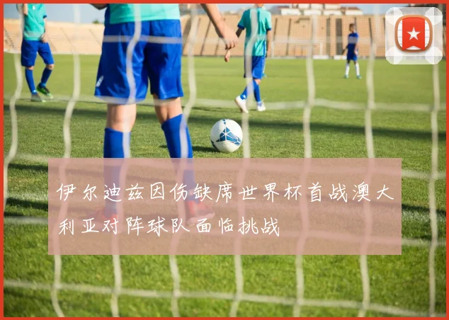 伊尔迪兹因伤缺席世界杯首战澳大利亚对阵球队面临挑战