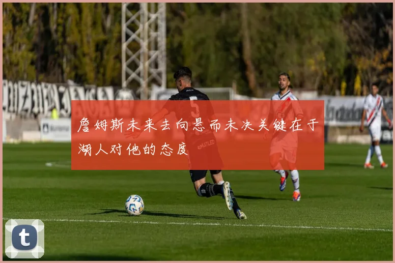 詹姆斯未来去向悬而未决关键在于湖人对他的态度