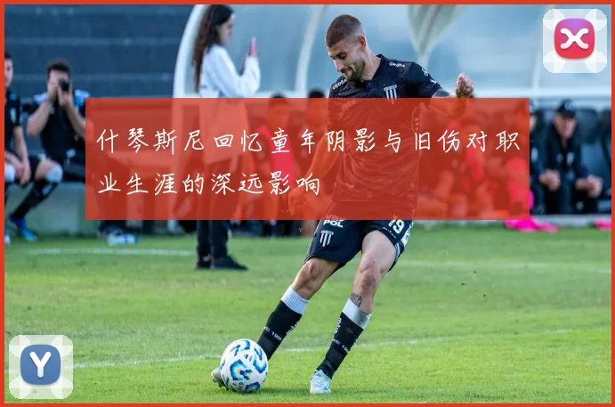 什琴斯尼回忆童年阴影与旧伤对职业生涯的深远影响