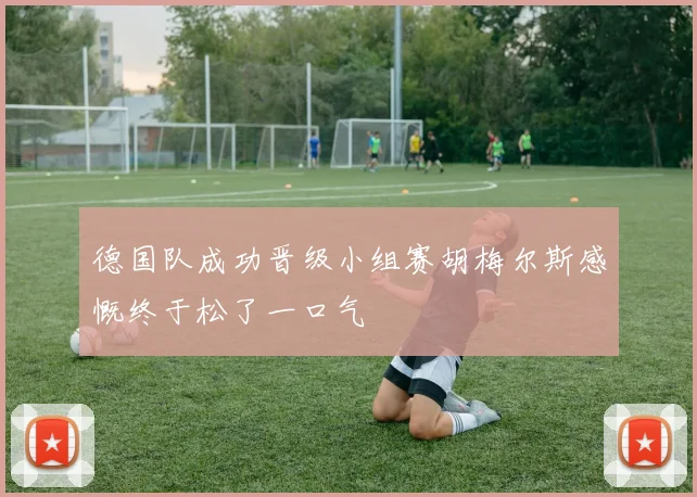 德国队成功晋级小组赛胡梅尔斯感慨终于松了一口气