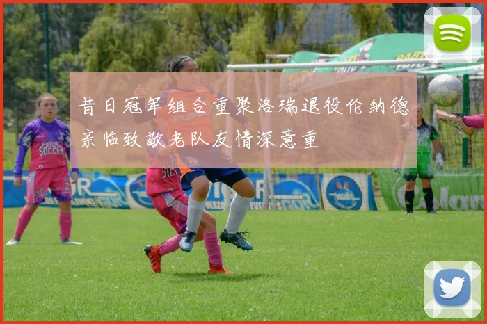 昔日冠军组合重聚洛瑞退役伦纳德亲临致敬老队友情深意重
