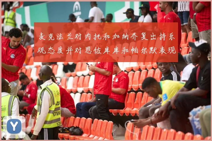 麦克法兰对内托和加纳乔复出持乐观态度并对恩佐库库和帕尔默表现表示满意