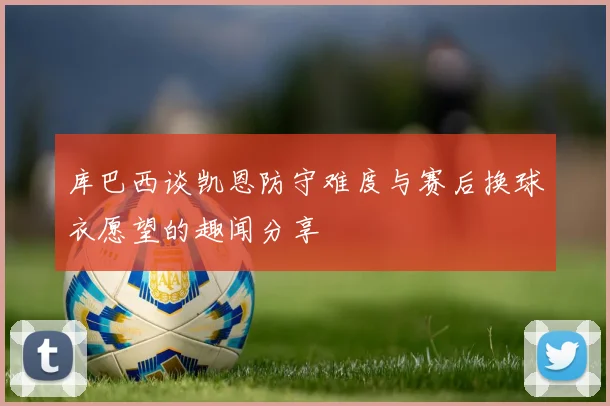 库巴西谈凯恩防守难度与赛后换球衣愿望的趣闻分享