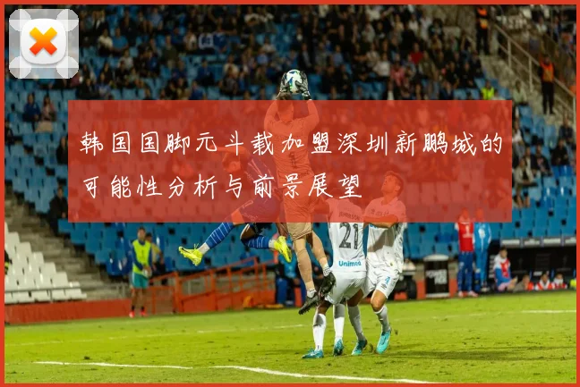 韩国国脚元斗载加盟深圳新鹏城的可能性分析与前景展望