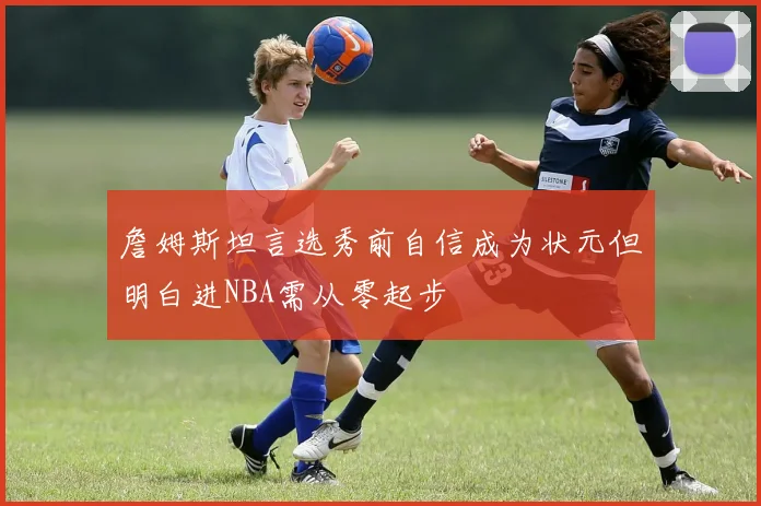 詹姆斯坦言选秀前自信成为状元但明白进NBA需从零起步