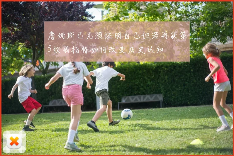 詹姆斯已无须证明自己但若再获第5枚戒指将如何改变历史认知