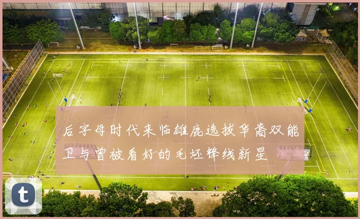 后字母时代来临雄鹿选拔华裔双能卫与曾被看好的毛坯锋线新星