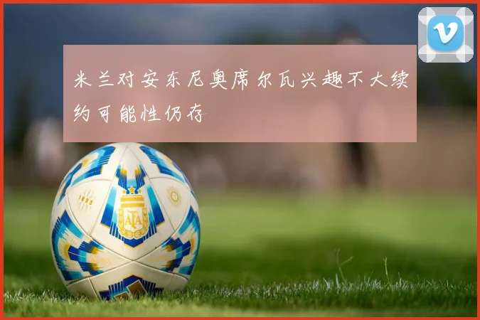 米兰对安东尼奥席尔瓦兴趣不大续约可能性仍存
