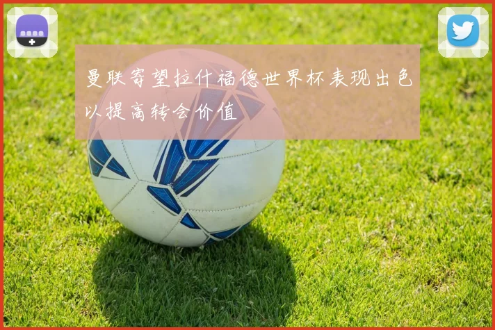 曼联寄望拉什福德世界杯表现出色以提高转会价值
