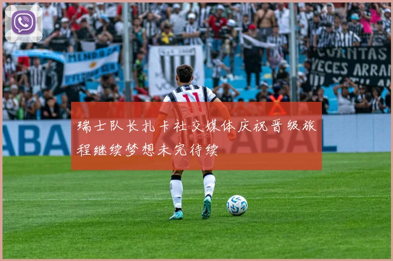 瑞士队长扎卡社交媒体庆祝晋级旅程继续梦想未完待续