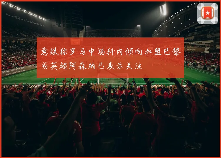 意媒称罗马中场科内倾向加盟巴黎或英超阿森纳已表示关注
