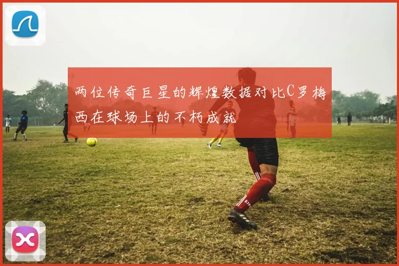 两位传奇巨星的辉煌数据对比C罗梅西在球场上的不朽成就