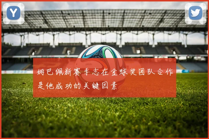 姆巴佩新赛季志在金球奖团队合作是他成功的关键因素