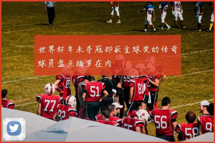 世界杯年未夺冠却获金球奖的传奇球员盘点梅罗在内