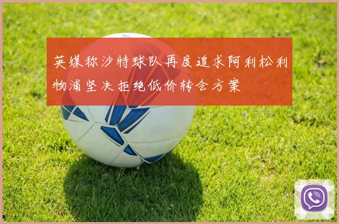 英媒称沙特球队再度追求阿利松利物浦坚决拒绝低价转会方案