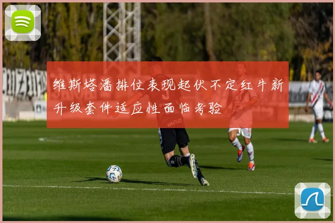 维斯塔潘排位表现起伏不定红牛新升级套件适应性面临考验